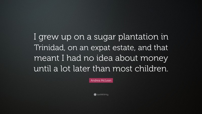 Andrea McLean Quote: “I grew up on a sugar plantation in Trinidad, on an expat estate, and that meant I had no idea about money until a lot later than most children.”