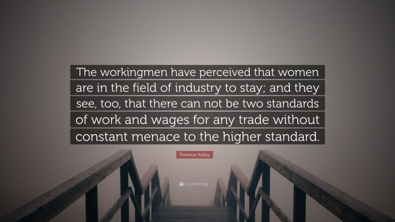 Florence Kelley Quote: “The workingmen have perceived that women are in the field of industry to stay; and they see, too, that there can not be two standards of work and wages for any trade without constant menace to the higher standard.”