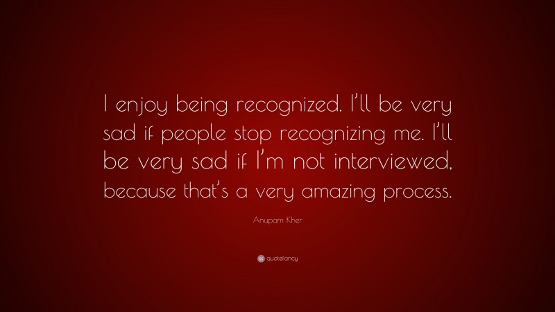 Anupam Kher Quote: “I enjoy being recognized. I’ll be very sad if people stop recognizing me. I’ll be very sad if I’m not interviewed, because that’s a very amazing process.”