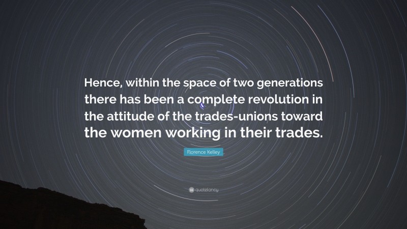 Florence Kelley Quote: “Hence, within the space of two generations there has been a complete revolution in the attitude of the trades-unions toward the women working in their trades.”