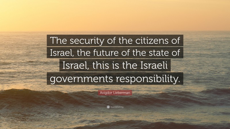 Avigdor Lieberman Quote: “The security of the citizens of Israel, the future of the state of Israel, this is the Israeli governments responsibility.”