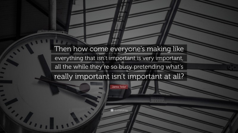 Janne Teller Quote: “Then how come everyone’s making like everything that isn’t important is very important, all the while they’re so busy pretending what’s really important isn’t important at all?”