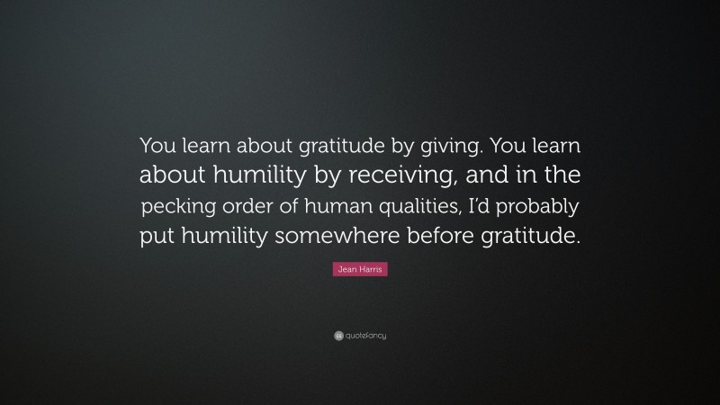 Jean Harris Quote: “You learn about gratitude by giving. You learn about humility by receiving, and in the pecking order of human qualities, I’d probably put humility somewhere before gratitude.”