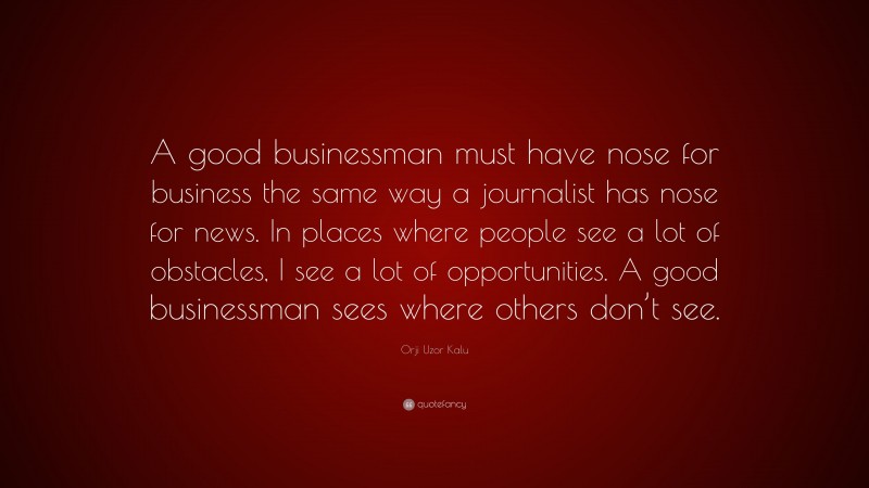 Orji Uzor Kalu Quote: “A good businessman must have nose for business the same way a journalist has nose for news. In places where people see a lot of obstacles, I see a lot of opportunities. A good businessman sees where others don’t see.”