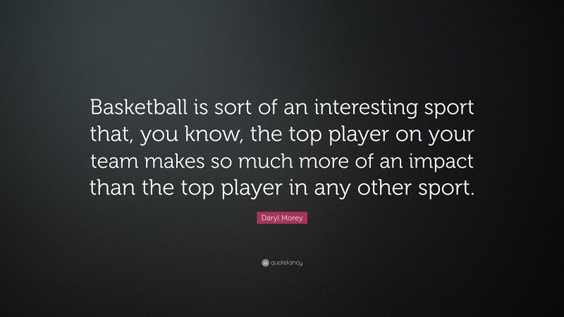 Daryl Morey Quote: “Basketball is sort of an interesting sport that, you know, the top player on your team makes so much more of an impact than the top player in any other sport.”