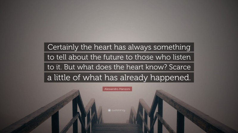 Alessandro Manzoni Quote: “Certainly the heart has always something to tell about the future to those who listen to it. But what does the heart know? Scarce a little of what has already happened.”