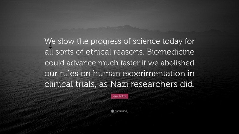 Paul Nitze Quote: “We slow the progress of science today for all sorts of ethical reasons. Biomedicine could advance much faster if we abolished our rules on human experimentation in clinical trials, as Nazi researchers did.”