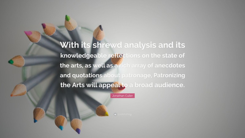 Jonathan Culler Quote: “With its shrewd analysis and its knowledgeable reflections on the state of the arts, as well as a rich array of anecdotes and quotations about patronage, Patronizing the Arts will appeal to a broad audience.”