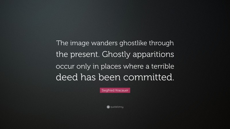 Siegfried Kracauer Quote: “The image wanders ghostlike through the present. Ghostly apparitions occur only in places where a terrible deed has been committed.”