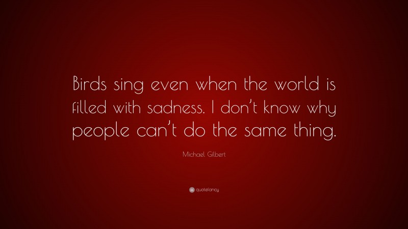 Michael Gilbert Quote: “Birds sing even when the world is filled with sadness. I don’t know why people can’t do the same thing.”