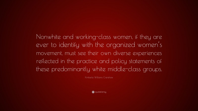 Kimberle Williams Crenshaw Quote: “Nonwhite and working-class women, if they are ever to identify with the organized women’s movement, must see their own diverse experiences reflected in the practice and policy statements of these predominantly white middle-class groups.”