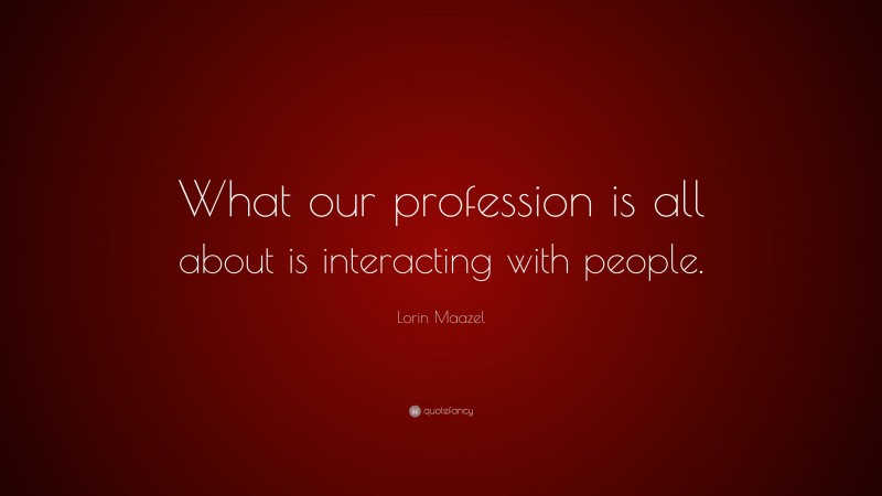 Lorin Maazel Quote: “What our profession is all about is interacting with people.”