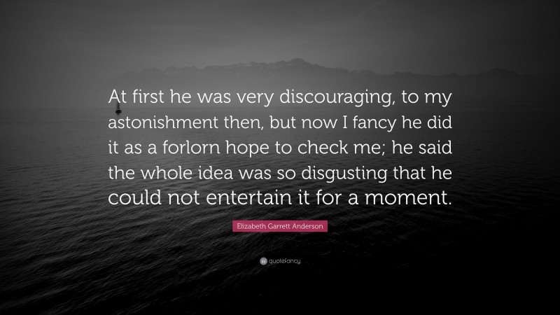 Elizabeth Garrett Anderson Quote: “At first he was very discouraging, to my astonishment then, but now I fancy he did it as a forlorn hope to check me; he said the whole idea was so disgusting that he could not entertain it for a moment.”