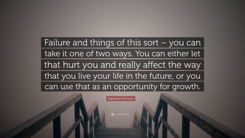 Matthew Emmons Quote: “Failure and things of this sort – you can take it one of two ways. You can either let that hurt you and really affect the way that you live your life in the future, or you can use that as an opportunity for growth.”