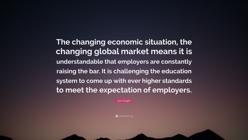Jim Knight Quote: “The changing economic situation, the changing global market means it is understandable that employers are constantly raising the bar. It is challenging the education system to come up with ever higher standards to meet the expectation of employers.”