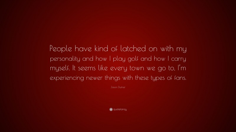 Jason Dufner Quote: “People have kind of latched on with my personality and how I play golf and how I carry myself. It seems like every town we go to, I’m experiencing newer things with these types of fans.”