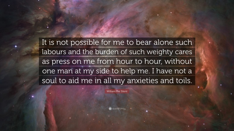 William the Silent Quote: “It is not possible for me to bear alone such labours and the burden of such weighty cares as press on me from hour to hour, without one man at my side to help me. I have not a soul to aid me in all my anxieties and toils.”