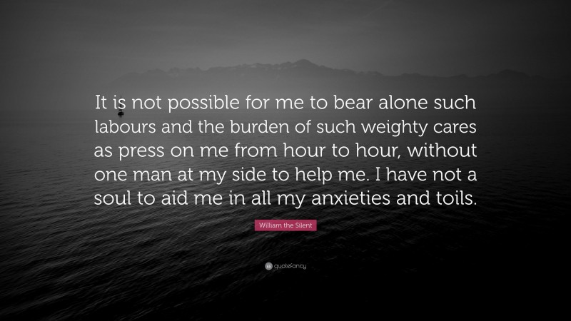 William the Silent Quote: “It is not possible for me to bear alone such labours and the burden of such weighty cares as press on me from hour to hour, without one man at my side to help me. I have not a soul to aid me in all my anxieties and toils.”