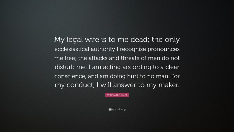 William the Silent Quote: “My legal wife is to me dead; the only ecclesiastical authority I recognise pronounces me free; the attacks and threats of men do not disturb me. I am acting according to a clear conscience, and am doing hurt to no man. For my conduct, I will answer to my maker.”