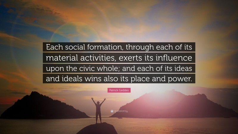 Patrick Geddes Quote: “Each social formation, through each of its material activities, exerts its influence upon the civic whole; and each of its ideas and ideals wins also its place and power.”
