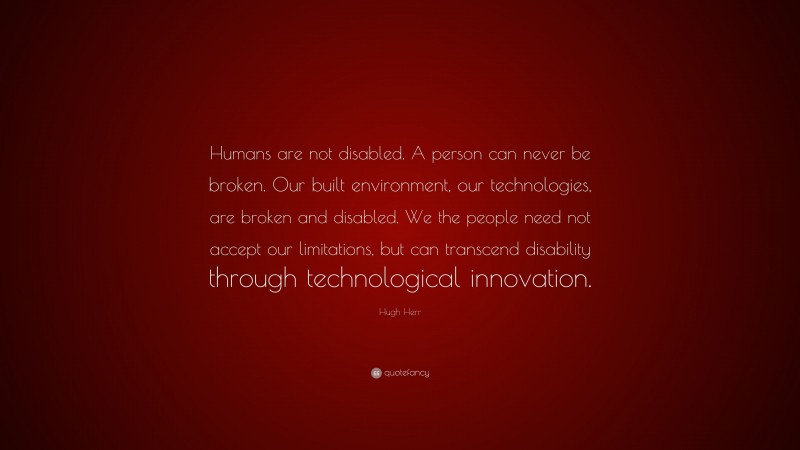 Hugh Herr Quote: “Humans are not disabled. A person can never be broken. Our built environment, our technologies, are broken and disabled. We the people need not accept our limitations, but can transcend disability through technological innovation.”
