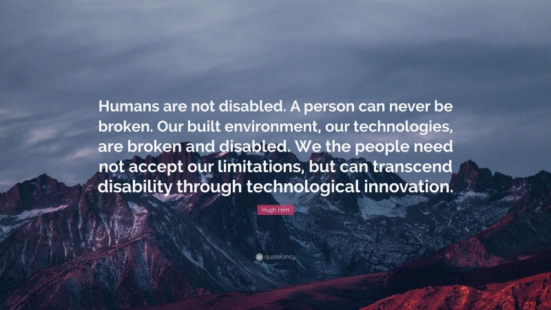 Hugh Herr Quote: “Humans are not disabled. A person can never be broken. Our built environment, our technologies, are broken and disabled. We the people need not accept our limitations, but can transcend disability through technological innovation.”