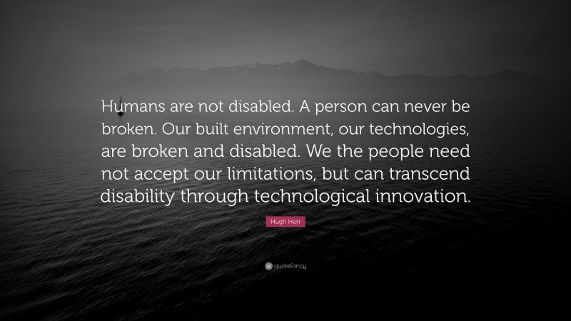 Hugh Herr Quote: “Humans are not disabled. A person can never be broken. Our built environment, our technologies, are broken and disabled. We the people need not accept our limitations, but can transcend disability through technological innovation.”