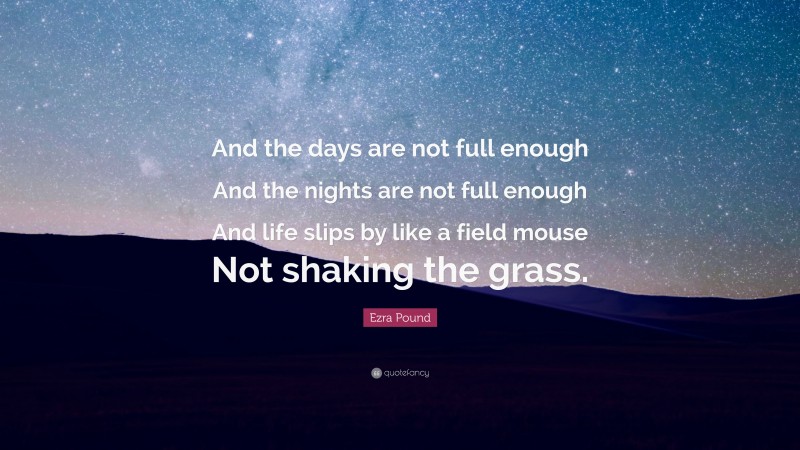Ezra Pound Quote: “And the days are not full enough And the nights are not full enough And life slips by like a field mouse Not shaking the grass.”