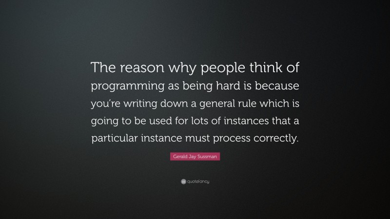 Gerald Jay Sussman Quote: “The reason why people think of programming as being hard is because you’re writing down a general rule which is going to be used for lots of instances that a particular instance must process correctly.”