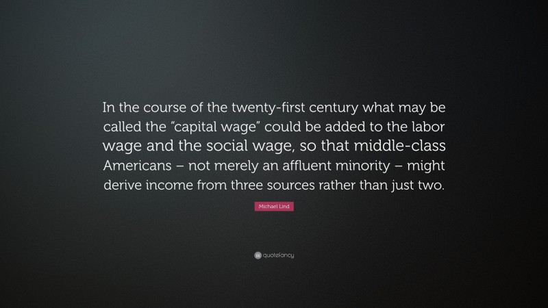 Michael Lind Quote: “In the course of the twenty-first century what may be called the “capital wage” could be added to the labor wage and the social wage, so that middle-class Americans – not merely an affluent minority – might derive income from three sources rather than just two.”