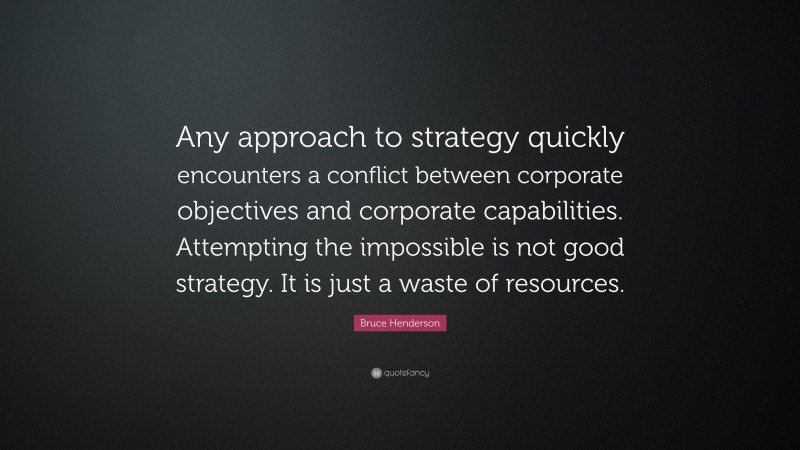 Bruce Henderson Quote: “Any approach to strategy quickly encounters a conflict between corporate objectives and corporate capabilities. Attempting the impossible is not good strategy. It is just a waste of resources.”