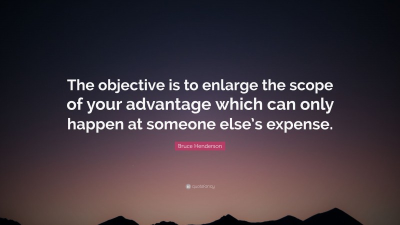 Bruce Henderson Quote: “The objective is to enlarge the scope of your advantage which can only happen at someone else’s expense.”