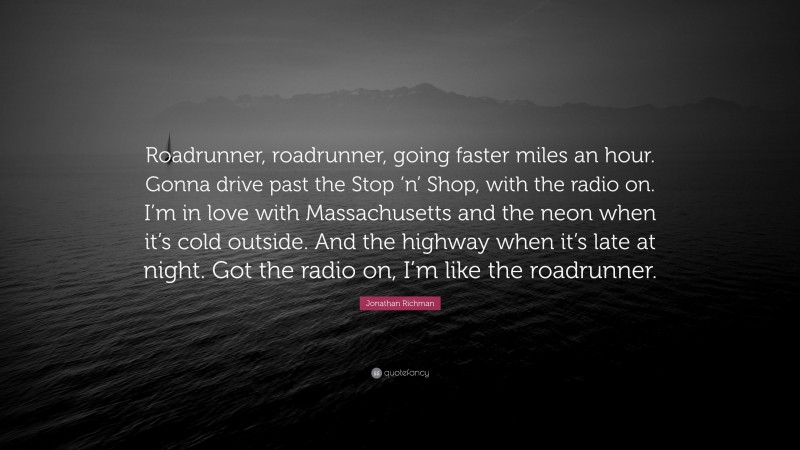 Jonathan Richman Quote: “Roadrunner, roadrunner, going faster miles an hour. Gonna drive past the Stop ‘n’ Shop, with the radio on. I’m in love with Massachusetts and the neon when it’s cold outside. And the highway when it’s late at night. Got the radio on, I’m like the roadrunner.”