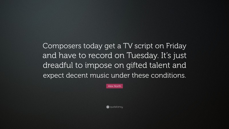 Alex North Quote: “Composers today get a TV script on Friday and have to record on Tuesday. It’s just dreadful to impose on gifted talent and expect decent music under these conditions.”