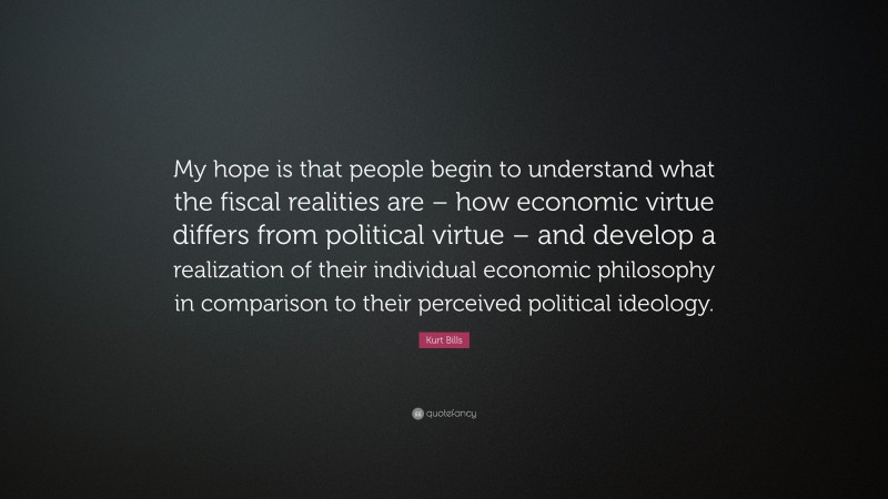 Kurt Bills Quote: “My hope is that people begin to understand what the fiscal realities are – how economic virtue differs from political virtue – and develop a realization of their individual economic philosophy in comparison to their perceived political ideology.”