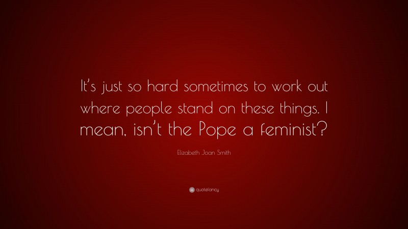 Elizabeth Joan Smith Quote: “It’s just so hard sometimes to work out where people stand on these things. I mean, isn’t the Pope a feminist?”