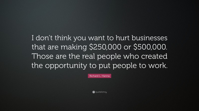 Richard L. Hanna Quote: “I don’t think you want to hurt businesses that are making $250,000 or $500,000. Those are the real people who created the opportunity to put people to work.”