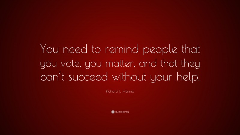 Richard L. Hanna Quote: “You need to remind people that you vote, you matter, and that they can’t succeed without your help.”