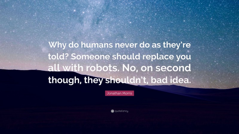 Jonathan Morris Quote: “Why do humans never do as they’re told? Someone should replace you all with robots. No, on second though, they shouldn’t, bad idea.”