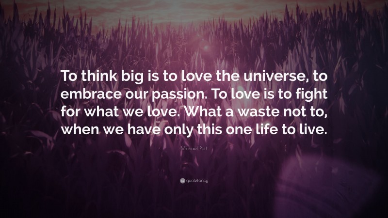 Michael Port Quote: “To think big is to love the universe, to embrace our passion. To love is to fight for what we love. What a waste not to, when we have only this one life to live.”