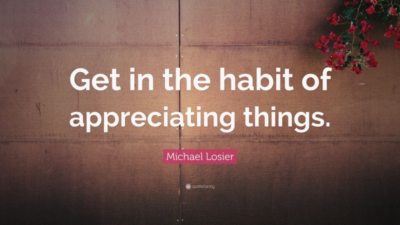 Michael Losier Quote: “Get in the habit of appreciating things.”