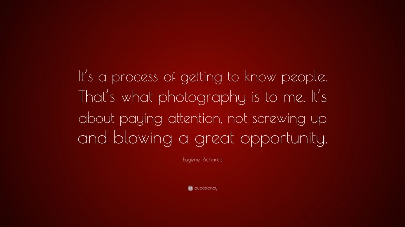 Eugene Richards Quote: “It’s a process of getting to know people. That’s what photography is to me. It’s about paying attention, not screwing up and blowing a great opportunity.”