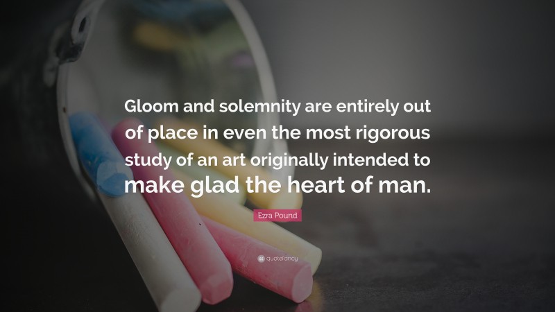 Ezra Pound Quote: “Gloom and solemnity are entirely out of place in even the most rigorous study of an art originally intended to make glad the heart of man.”