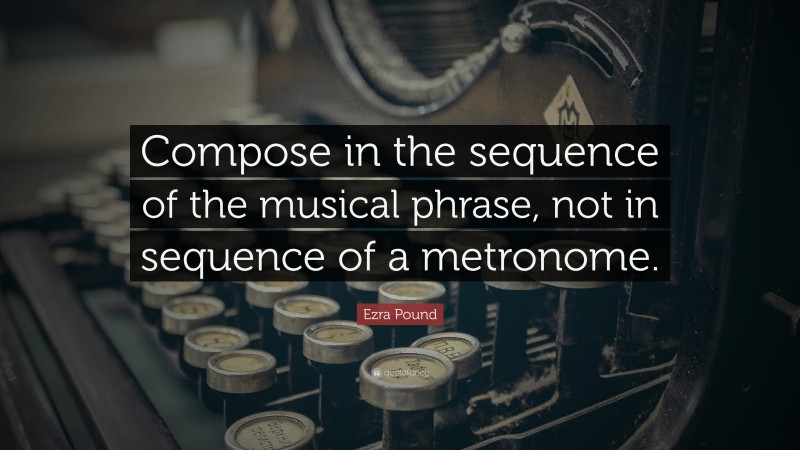 Ezra Pound Quote: “Compose in the sequence of the musical phrase, not in sequence of a metronome.”
