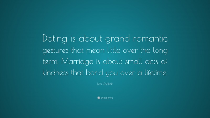 Lori Gottlieb Quote: “Dating is about grand romantic gestures that mean little over the long term. Marriage is about small acts of kindness that bond you over a lifetime.”