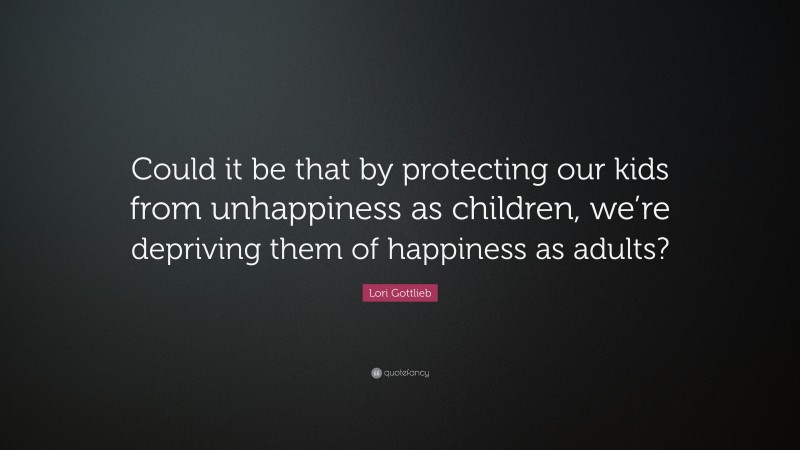 Lori Gottlieb Quote: “Could it be that by protecting our kids from unhappiness as children, we’re depriving them of happiness as adults?”