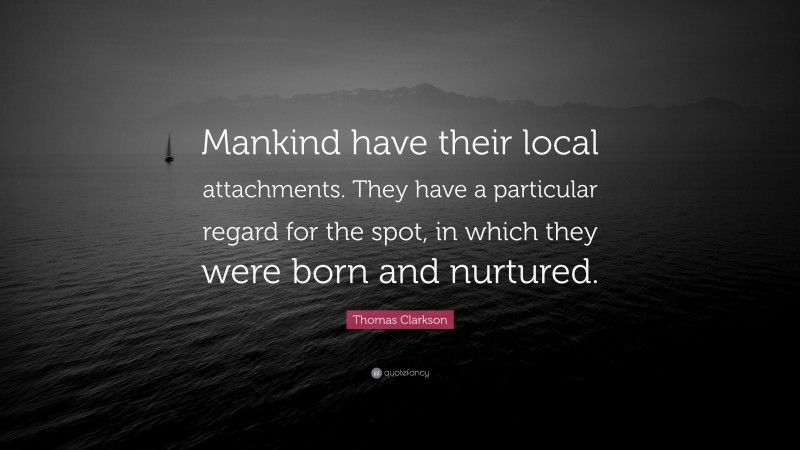 Thomas Clarkson Quote: “Mankind have their local attachments. They have a particular regard for the spot, in which they were born and nurtured.”