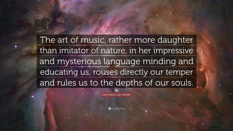 Carl Maria von Weber Quote: “The art of music, rather more daughter than imitator of nature, in her impressive and mysterious language minding and educating us, rouses directly our temper and rules us to the depths of our souls.”