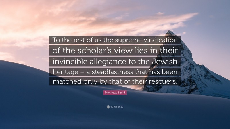Henrietta Szold Quote: “To the rest of us the supreme vindication of the scholar’s view lies in their invincible allegiance to the Jewish heritage – a steadfastness that has been matched only by that of their rescuers.”