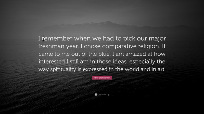 Amy Brenneman Quote: “I remember when we had to pick our major freshman year, I chose comparative religion. It came to me out of the blue. I am amazed at how interested I still am in those ideas, especially the way spirituality is expressed in the world and in art.”